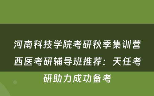 河南科技学院考研秋季集训营西医考研辅导班推荐：天任考研助力成功备考