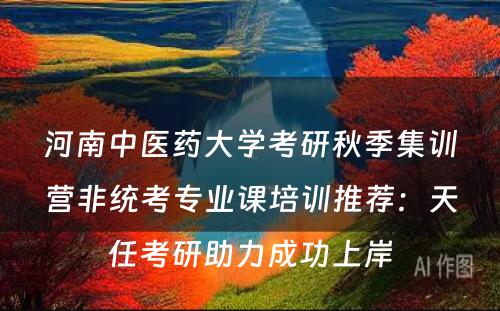 河南中医药大学考研秋季集训营非统考专业课培训推荐：天任考研助力成功上岸