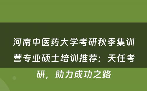 河南中医药大学考研秋季集训营专业硕士培训推荐：天任考研，助力成功之路