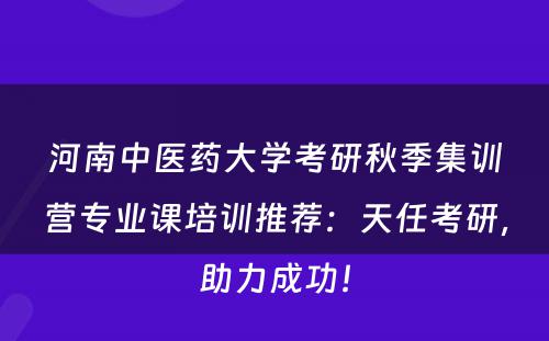 河南中医药大学考研秋季集训营专业课培训推荐：天任考研，助力成功！