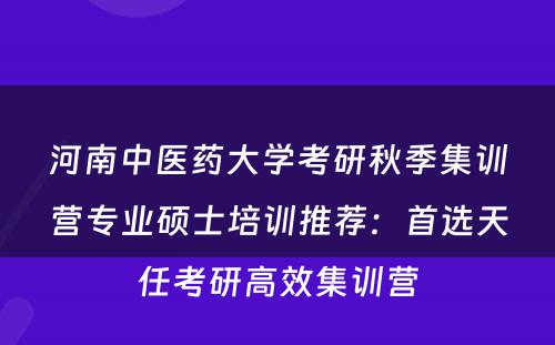 河南中医药大学考研秋季集训营专业硕士培训推荐：首选天任考研高效集训营