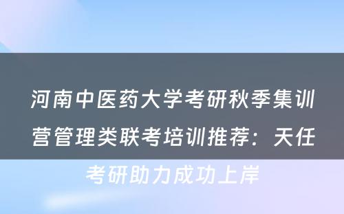 河南中医药大学考研秋季集训营管理类联考培训推荐：天任考研助力成功上岸
