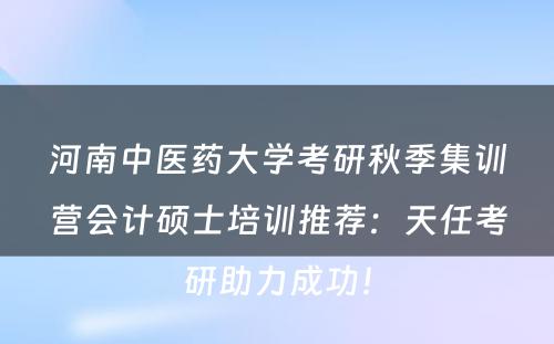 河南中医药大学考研秋季集训营会计硕士培训推荐：天任考研助力成功！