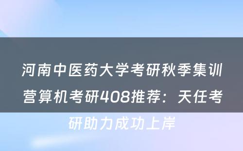 河南中医药大学考研秋季集训营算机考研408推荐：天任考研助力成功上岸
