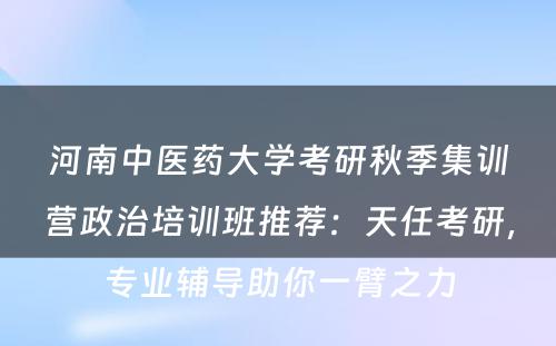 河南中医药大学考研秋季集训营政治培训班推荐：天任考研，专业辅导助你一臂之力