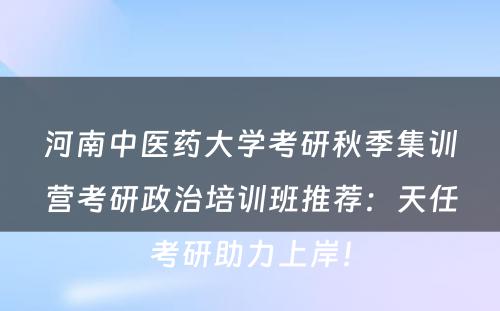 河南中医药大学考研秋季集训营考研政治培训班推荐：天任考研助力上岸！