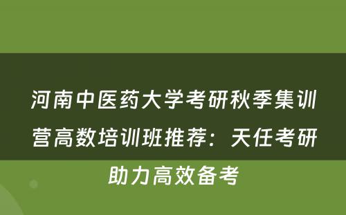 河南中医药大学考研秋季集训营高数培训班推荐：天任考研助力高效备考