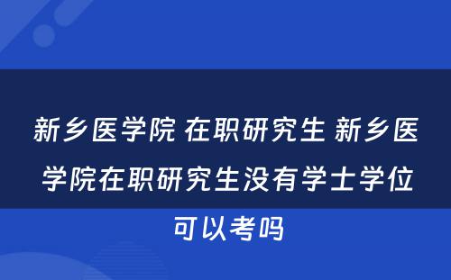 新乡医学院 在职研究生 新乡医学院在职研究生没有学士学位可以考吗