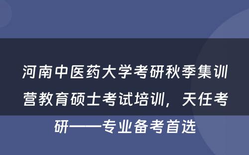 河南中医药大学考研秋季集训营教育硕士考试培训，天任考研——专业备考首选
