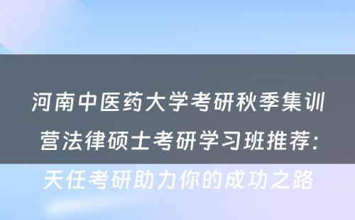 河南中医药大学考研秋季集训营法律硕士考研学习班推荐：天任考研助力你的成功之路