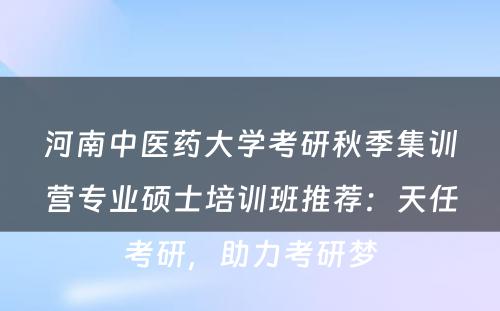 河南中医药大学考研秋季集训营专业硕士培训班推荐：天任考研，助力考研梦