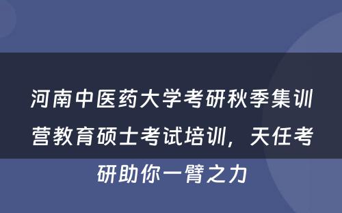 河南中医药大学考研秋季集训营教育硕士考试培训，天任考研助你一臂之力