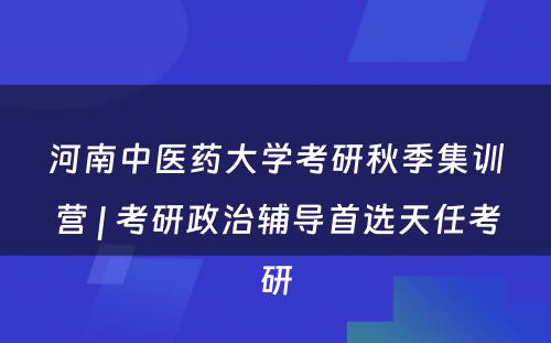 河南中医药大学考研秋季集训营 | 考研政治辅导首选天任考研