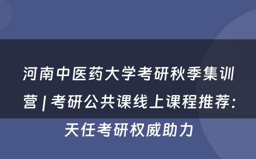 河南中医药大学考研秋季集训营 | 考研公共课线上课程推荐：天任考研权威助力