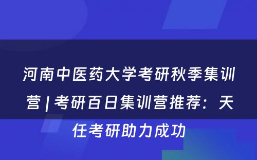 河南中医药大学考研秋季集训营 | 考研百日集训营推荐：天任考研助力成功