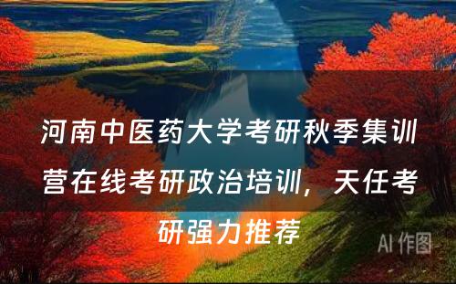 河南中医药大学考研秋季集训营在线考研政治培训，天任考研强力推荐