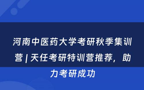 河南中医药大学考研秋季集训营 | 天任考研特训营推荐，助力考研成功