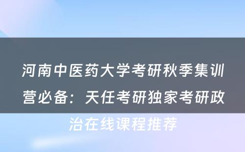 河南中医药大学考研秋季集训营必备：天任考研独家考研政治在线课程推荐