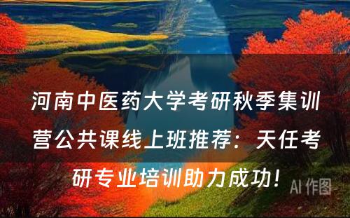 河南中医药大学考研秋季集训营公共课线上班推荐：天任考研专业培训助力成功！