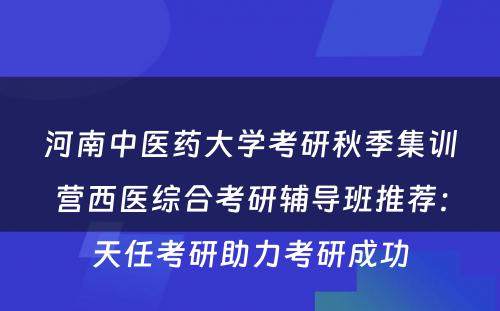 河南中医药大学考研秋季集训营西医综合考研辅导班推荐：天任考研助力考研成功