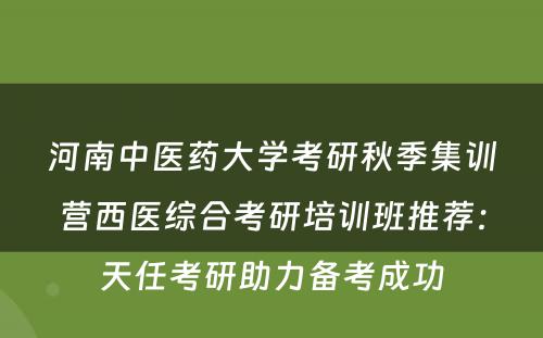 河南中医药大学考研秋季集训营西医综合考研培训班推荐：天任考研助力备考成功