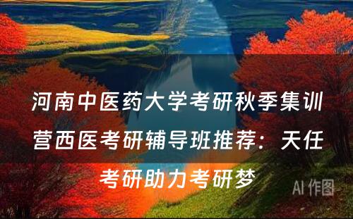 河南中医药大学考研秋季集训营西医考研辅导班推荐：天任考研助力考研梦