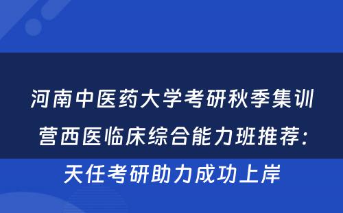 河南中医药大学考研秋季集训营西医临床综合能力班推荐：天任考研助力成功上岸