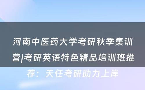 河南中医药大学考研秋季集训营|考研英语特色精品培训班推荐：天任考研助力上岸