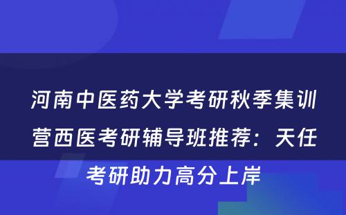 河南中医药大学考研秋季集训营西医考研辅导班推荐：天任考研助力高分上岸