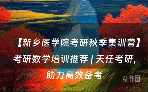 【新乡医学院考研秋季集训营】考研数学培训推荐 | 天任考研，助力高效备考