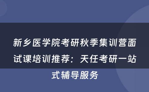新乡医学院考研秋季集训营面试课培训推荐：天任考研一站式辅导服务