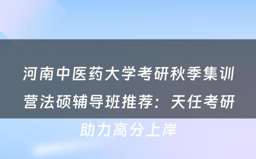 河南中医药大学考研秋季集训营法硕辅导班推荐：天任考研助力高分上岸