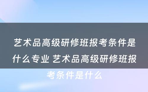 艺术品高级研修班报考条件是什么专业 艺术品高级研修班报考条件是什么