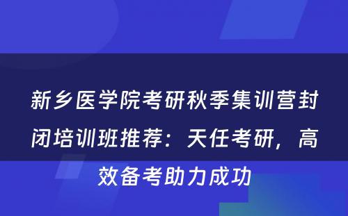 新乡医学院考研秋季集训营封闭培训班推荐：天任考研，高效备考助力成功
