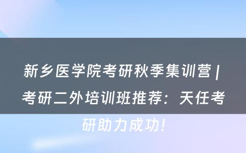 新乡医学院考研秋季集训营 | 考研二外培训班推荐：天任考研助力成功！