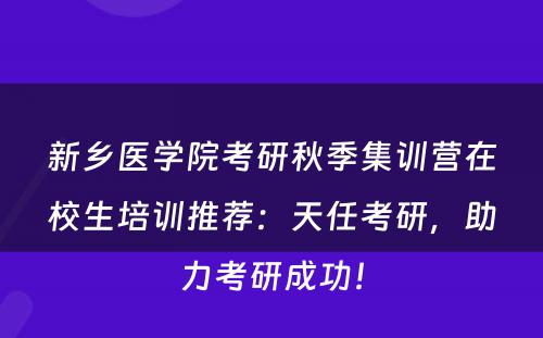 新乡医学院考研秋季集训营在校生培训推荐：天任考研，助力考研成功！