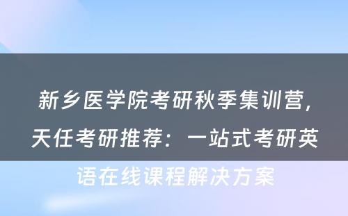 新乡医学院考研秋季集训营，天任考研推荐：一站式考研英语在线课程解决方案