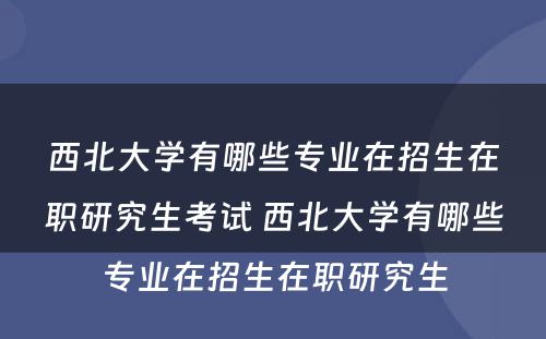 西北大学有哪些专业在招生在职研究生考试 西北大学有哪些专业在招生在职研究生