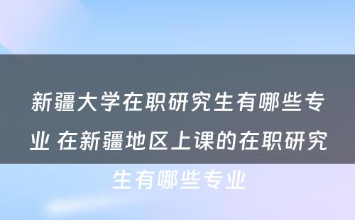 新疆大学在职研究生有哪些专业 在新疆地区上课的在职研究生有哪些专业