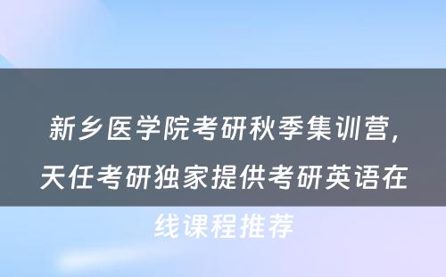 新乡医学院考研秋季集训营，天任考研独家提供考研英语在线课程推荐
