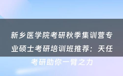 新乡医学院考研秋季集训营专业硕士考研培训班推荐：天任考研助你一臂之力