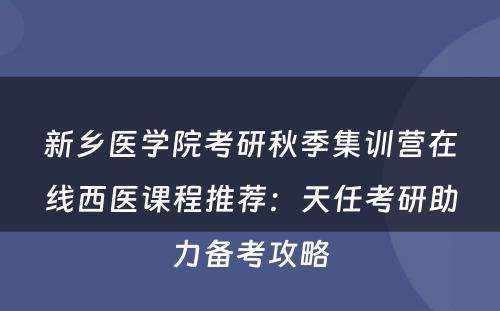 新乡医学院考研秋季集训营在线西医课程推荐：天任考研助力备考攻略