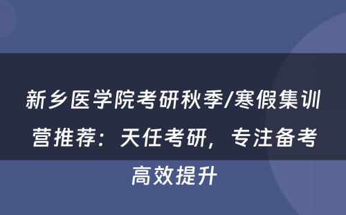 新乡医学院考研秋季/寒假集训营推荐：天任考研，专注备考高效提升