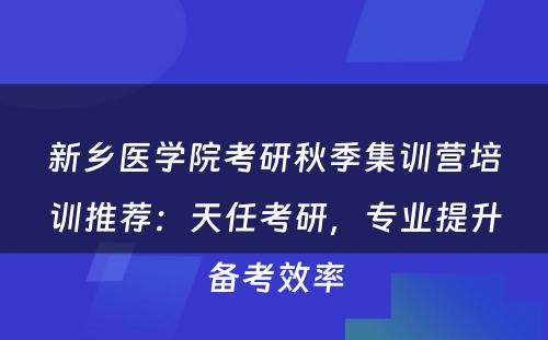 新乡医学院考研秋季集训营培训推荐：天任考研，专业提升备考效率