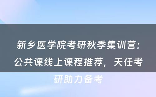 新乡医学院考研秋季集训营：公共课线上课程推荐，天任考研助力备考