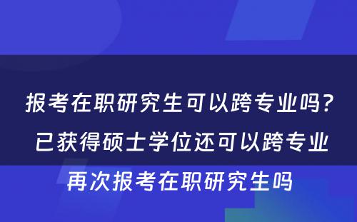 报考在职研究生可以跨专业吗? 已获得硕士学位还可以跨专业再次报考在职研究生吗