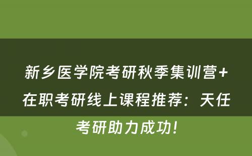 新乡医学院考研秋季集训营+在职考研线上课程推荐：天任考研助力成功！