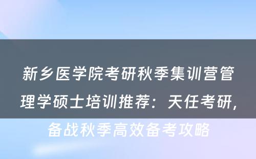 新乡医学院考研秋季集训营管理学硕士培训推荐：天任考研，备战秋季高效备考攻略
