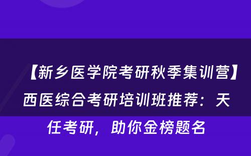 【新乡医学院考研秋季集训营】西医综合考研培训班推荐：天任考研，助你金榜题名
