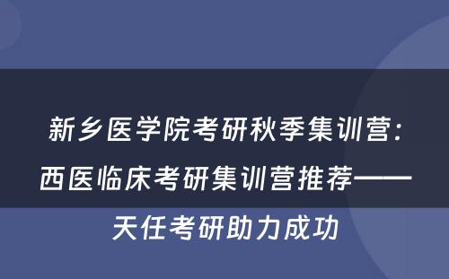 新乡医学院考研秋季集训营：西医临床考研集训营推荐——天任考研助力成功